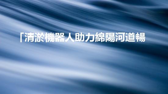「清淤機器人助力綿陽河道暢通，重塑河岸風貌」